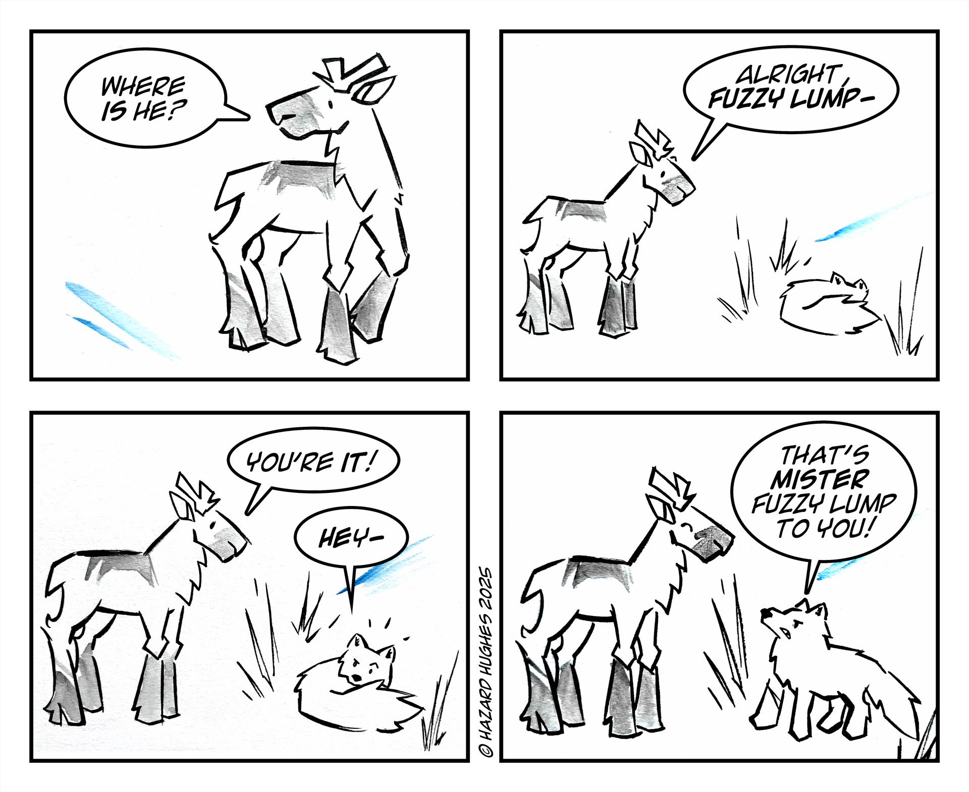 This is a four-block comic strip. The top left shows a caribou looking to the left and saying, “Where is he?”. The top right shows the caribou looking down at a sleeping fox and saying, “Alright fuzzy lump-“, followed by the third block where the caribou says, “You’re it!” and the fox replying, “Hey-“. The last block shows the fox looking at the caribou and saying, “That’s mister fuzzy lump to you!”