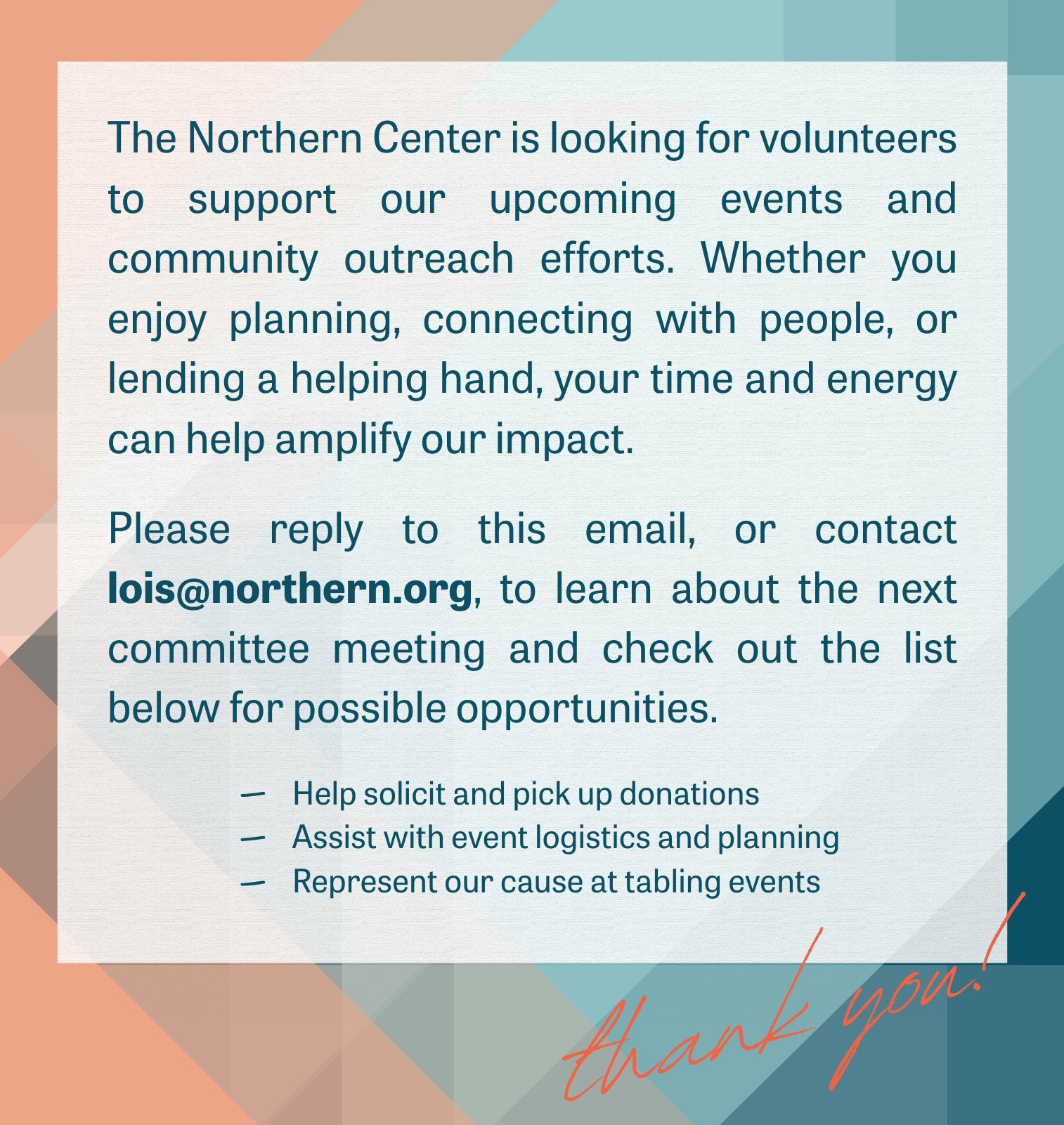 This is an infographic with a layered and partially transparent triangle background featuring salmon, teal, and navy colors. The text is overlaid on top of a semi-transparent white box and reads, “The Northern Center is looking for volunteers to support our upcoming events and community outreach efforts. Whether you enjoy planning, connecting with people, or lending a helping hand, your time and energy can help amplify our impact. Reply to this email, or contact lois@northern.org, to learn more about the next committee meeting and check out the list below for possible opportunities. The list includes: help solicit and pick up donations, assist with event logistics and planning, and represent our cause at tabling events.” At the bottom right is “thank you!” In a handwritten styled font.