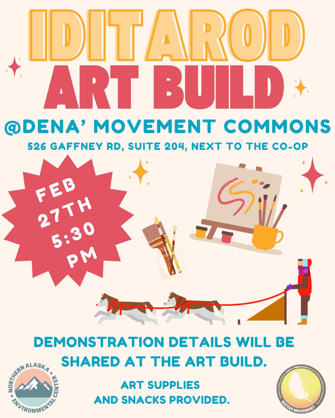 This infographic is pale yellow, raspberry red, and teal blue and reads: Iditarod Art Build (with small colorful stars on each side of the text). Underneath it reads: at Dena' Movement Commons, 526 Gaffney Rd, Suite 204, next to the Co-op. Below that is a blocky star with the date, Feb. 27th at 5:30 p.m. and to the right it has cartoon drawings of paint brushes, a canvas, and two sled dogs pulling a musher. Beneath, it reads: Demonstration details will be shared at the art build. Art supplies and snacks provided. At the bottom left is the Northern Alaska Environmental Center logo, slightly transparent with a dark blue mountain cutout, orange sky and teal water, all enclosed by the organization title in a circle. At the bottom right is the Native Movement logo, also slightly transparent, featuring an ombre yellow and orange circle background and white feather cutout. The logo is a circle with thick black outline. 