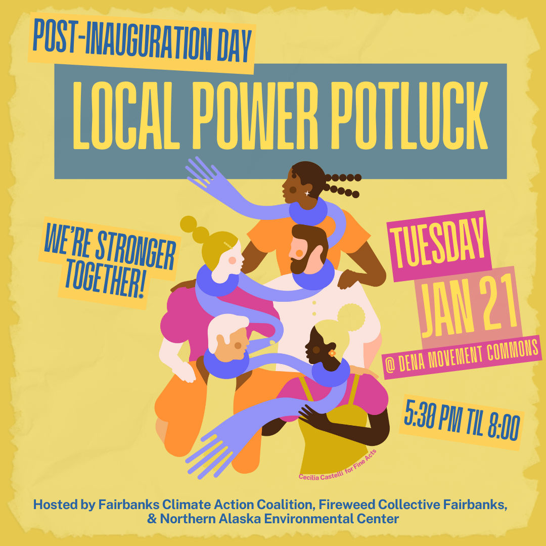 This brightly-colored infographic features a mustard yellow background with colorful blocky cartoon figures sharing a blue scarf that weaves around each of their five necks as they all embrace. The information reads: Post-Inauguration Day Local Power Potluck. We're stronger together! Tuesday, Jan. 21 at Dena Movement Commons from 5:30 p.m. until 8 p.m.. This event is hosted by Fairbanks Climate Action Coalition, Fireweed Collective Fairbanks, and Northern Alaska Environmental Center.