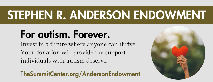 Stephen R. Anderson Endowment, for autism, forever. Invest in a future where anyone can thrive. Your donation will provide the support individuals with autism deserve. TheSummitCenter.org/AndersonEndowment