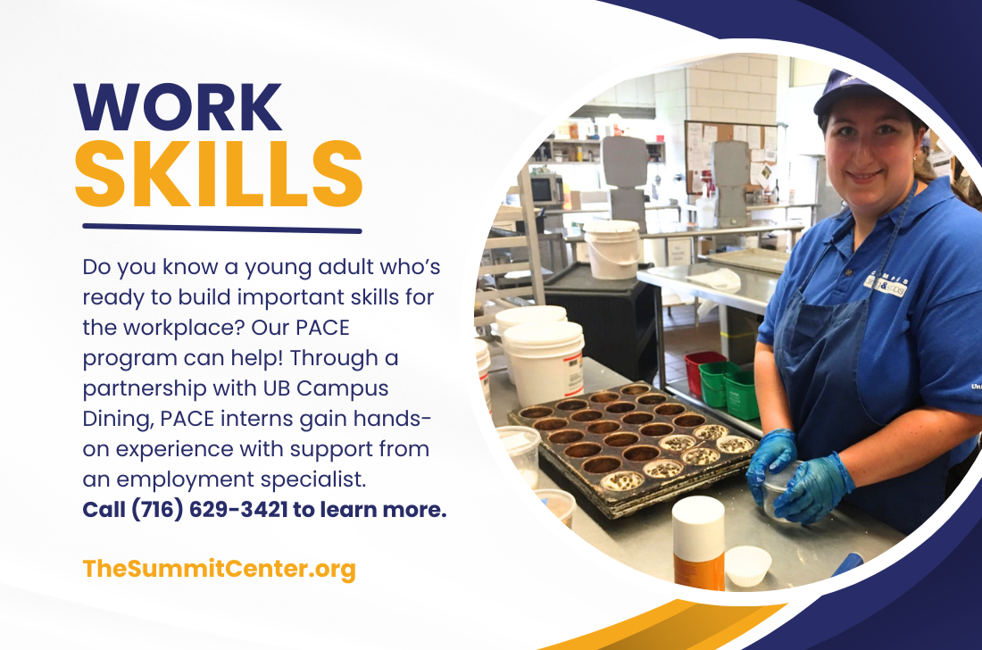Work Skills: Do you know a young adult who's ready to build important skills for the workplace? Our PACE program can help! Through a partnership with UB Campus Dining, PACE interns gain hands-on experience with support from an employment specialist. Call 716-629-3421 to learn more. TheSummitCenter.org